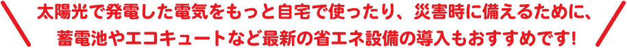 太陽光で発電した電気をもっと自宅で使ったり、災害時に備えるために、蓄電池やエコキュートなど最新の省エネ設備の導入もおすすめです！