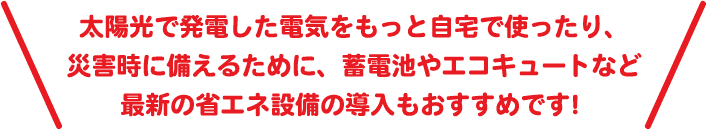 太陽光で発電した電気をもっと自宅で使ったり、災害時に備えるために、蓄電池やエコキュートなど最新の省エネ設備の導入もおすすめです！