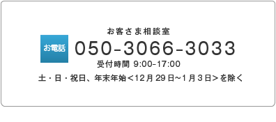 お客さま相談室 050-3066-3033受付時間 9:00-18:00（土・日・祝日、年末年始＜12月29日～1月3日＞を除く）ＦＡＸ03-3503-3879