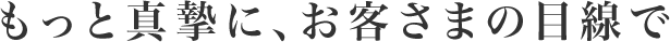 もっと真摯に、お客さまの目線で