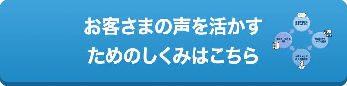 お客さまの声を活かすためのしくみはこちら