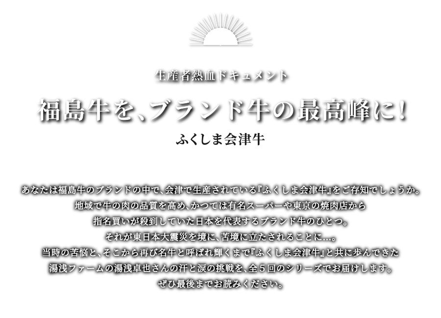 福島牛を、ブランド牛の最高峰に！ふくしま会津牛 あなたは福島牛のブランドの中で、会津で生産されている『ふくしま会津牛』をご存知でしょうか。地域で牛の肉の品質を高め、かつては有名スーパーや東京の焼肉店から指名買いが殺到していた日本を代表するブランド牛のひとつ。それが東日本大震災を境に、苦境に立たされることに…。当時の苦悩と、そこから再び名牛と呼ばれ輝くまで『ふくしま会津牛』と共に歩んできた湯浅ファームの湯浅卓也さんとの汗と涙の挑戦を、全5回のシリーズでお届けします。ぜひ最後までお読みください。