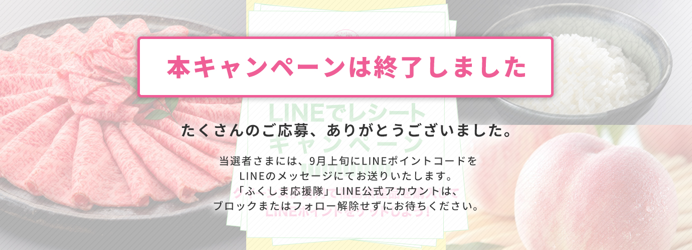 本キャンペーンは終了しました たくさんのご応募、ありがとうございました。 当選者さまには、9月上旬にLINEポイントコードをLINEのメッセージにてお送りいたします。「ふくしま応援隊」LINE公式アカウントは、ブロックまたはフォロー解除せずにお待ちください。