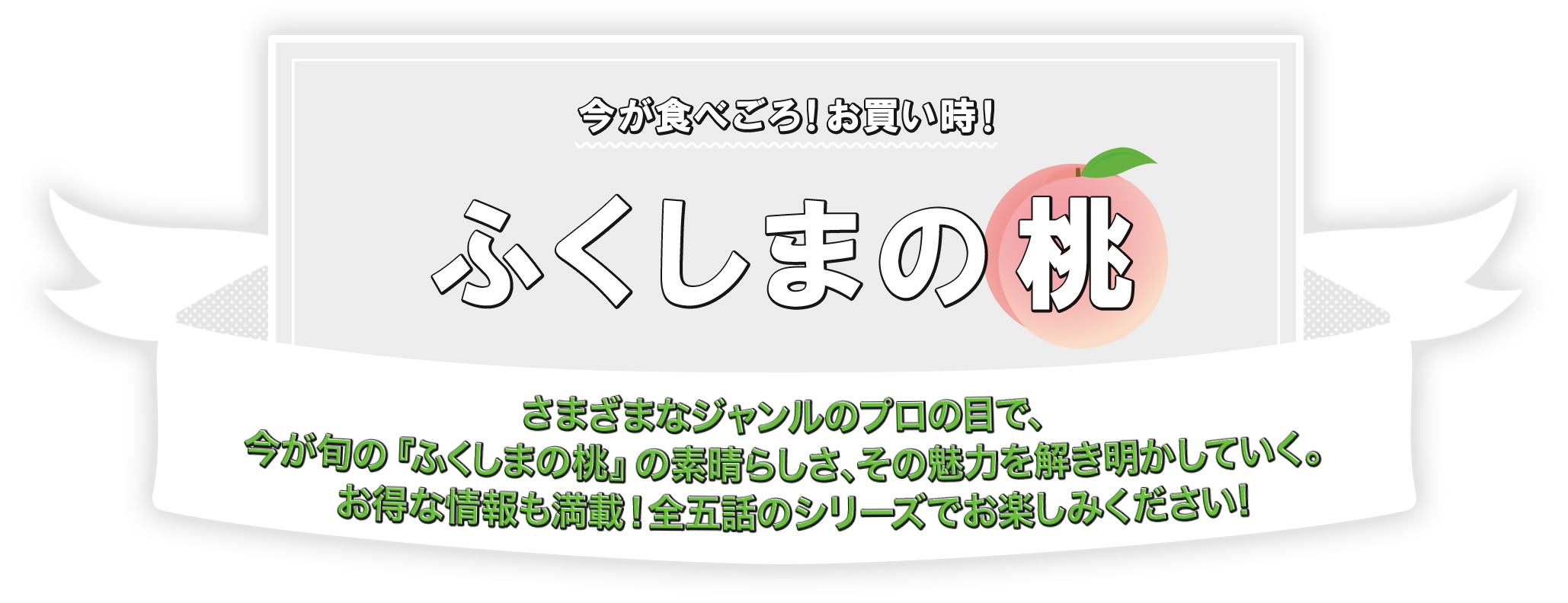 今が食べごろ！お買い時！ふくしまの桃 さまざまなジャンルのプロの目で、今が旬の『ふくしまの桃』の素晴らしさ、その魅力を解き明かしていく。お得な情報も満載！全五話のシリーズでお楽しみください!