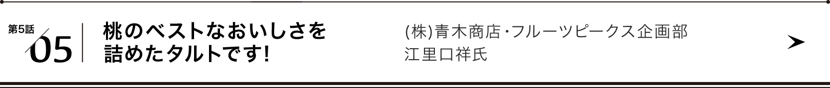 第５話/05 桃のベストなおいしさを詰めたタルトです (株)青木商店・フルーツピークス企画部　江里口祥氏