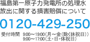 福島第一原子力発電所の処理水処分に関する損害賠償に関して 0120-429-250　9:00～19:00(月～金(除く休祝日))9:00～17:00(土･日･休祝日)