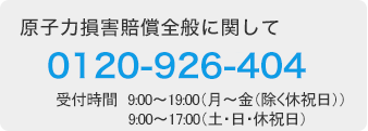 原子力損害賠償全般に関して 0120-926-404（受付時間　9：00～19：00（月～金（除く休祝日））9：00～17：00（土・日・休祝日））