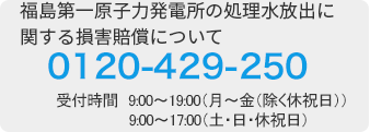 福島第一原子力発電所の処理水処分に関する損害賠償に関して 0120-429-250 （受付時間　9：00～19：00（月～金（除く休祝日））9：00～17：00（土・日・休祝日））