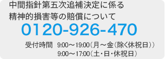 中間指針第五次追補決定に係る精神的損害等の賠償について 0120-926-470 受付時間　9:00~19:00(月～金(除く休祝日))9:00~17:00(土･日･休祝日) 