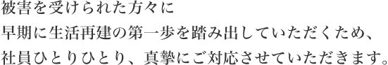 被害を受けられた方々に早期に生活再建の第一歩を踏み出していただくため、社員ひとりひとり、真摯にご対応させていただきます。