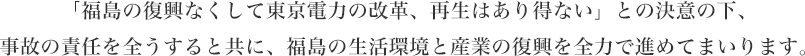 「福島の復興なくして東京電力の改革、再生はあり得ない」との決意の下、事故の責任を全うすると共に、福島の生活環境と産業の復興を全力で進めてまいります。