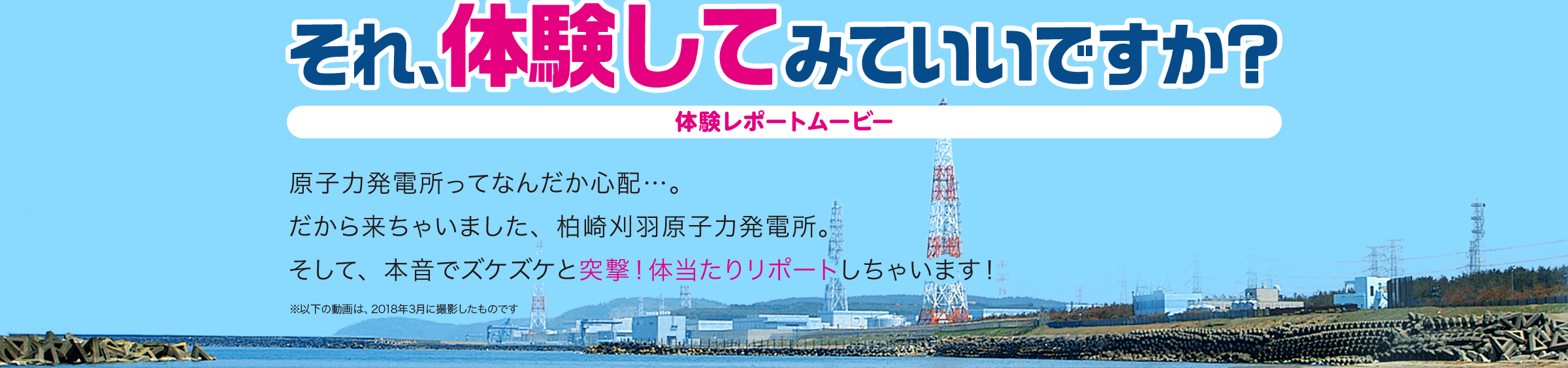 それ、体験してみていいですか？体験レポートムービー 原子力発電所ってなんだか心配…。だから来ちゃいました、柏崎刈羽原子力発電所。そして、本音でズケズケと突撃！体当たりリポートしちゃいます！