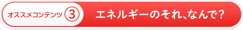 オススメコンテンツ③　エネルギーのそれ、なんで？