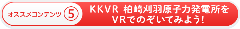 オススメコンテンツ⑤　ＫＫＶＲ　柏崎刈羽原子力発電所をＶＲでのぞいてみよう！