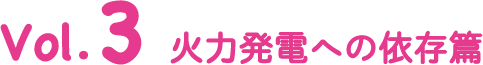 Vol.3 火力発電への依存篇