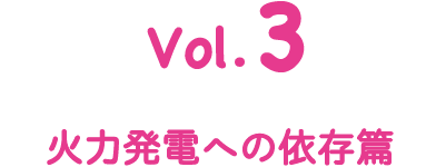 Vol.3 火力発電への依存篇