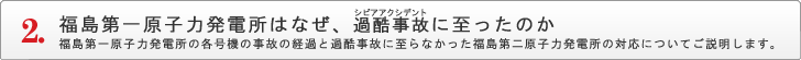 福島第一原子力発電所はなぜ、過酷事故（シビアアクシデント）に至ったのか 福島第一原子力発電所の各号機の事故の経過と過酷事故に至らなかった福島第二原子力発電所の対応についてご説明します。