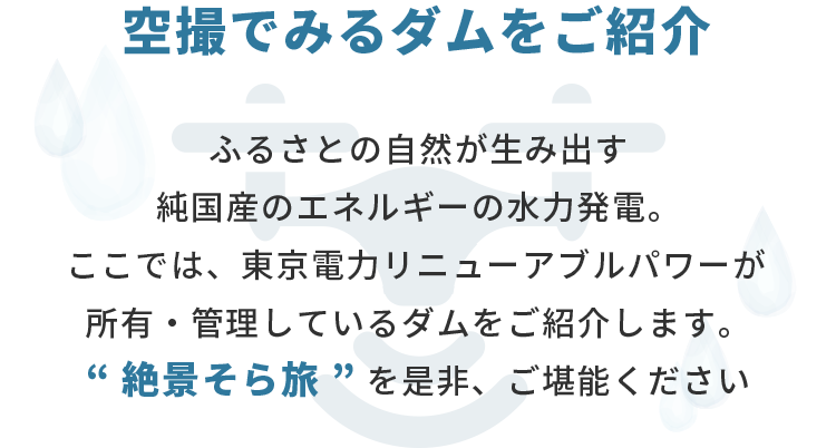 空撮でみるダムをご紹介 ふるさとの自然が生み出す純国産のエネルギーの水力発電。ここでは、東京電力リニューアブルパワーが所有・管理しているダムをご紹介します。“ 絶景そら旅 ” を是非、ご堪能ください