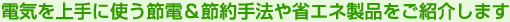 電気を上手に使う節電＆節約手法や省エネ製品をご紹介します
