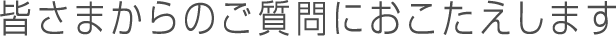 皆さまからのご質問におこたえします